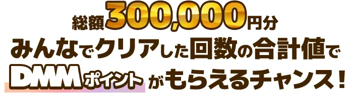 総額300,000円分 みんながクリアした回数の合計値でDMMポイントがもらえるチャンス！